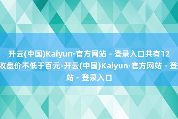 开云(中国)Kaiyun·官方网站 - 登录入口共有122股的收盘价不低于百元-开云(中国)Kaiyun·官方网站 - 登录入口