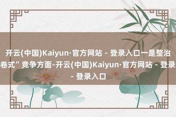开云(中国)Kaiyun·官方网站 - 登录入口一是整治“内卷式”竞争方面-开云(中国)Kaiyun·官方网站 - 登录入口