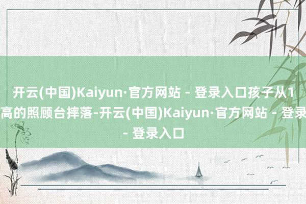 开云(中国)Kaiyun·官方网站 - 登录入口孩子从1米多高的照顾台摔落-开云(中国)Kaiyun·官方网站 - 登录入口