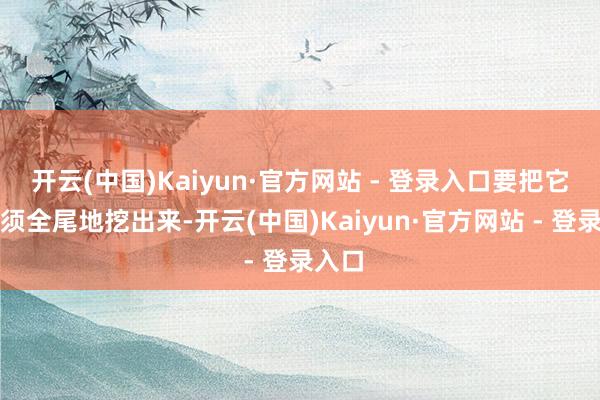 开云(中国)Kaiyun·官方网站 - 登录入口要把它们全须全尾地挖出来-开云(中国)Kaiyun·官方网站 - 登录入口