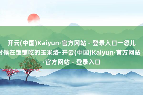 开云(中国)Kaiyun·官方网站 - 登录入口一忽儿念念起小时候在饭铺吃的玉米烙-开云(中国)Kaiyun·官方网站 - 登录入口