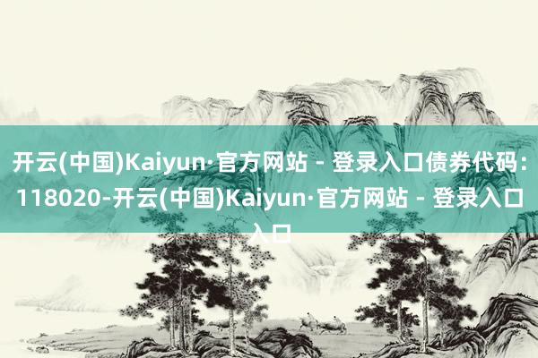 开云(中国)Kaiyun·官方网站 - 登录入口债券代码：118020-开云(中国)Kaiyun·官方网站 - 登录入口