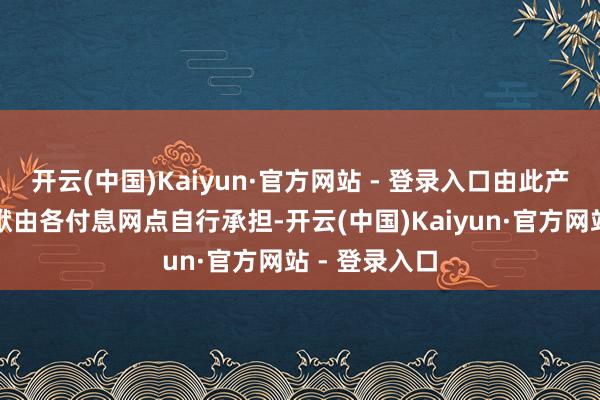 开云(中国)Kaiyun·官方网站 - 登录入口由此产生的法律包袱由各付息网点自行承担-开云(中国)Kaiyun·官方网站 - 登录入口