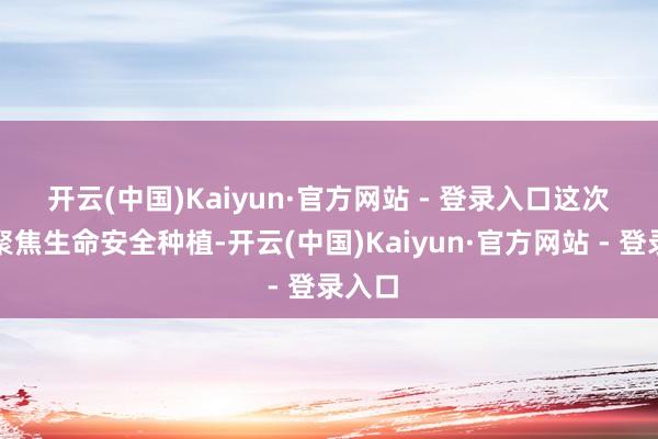 开云(中国)Kaiyun·官方网站 - 登录入口　　这次行动聚焦生命安全种植-开云(中国)Kaiyun·官方网站 - 登录入口