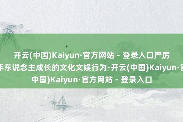 开云(中国)Kaiyun·官方网站 - 登录入口严厉打击各类侵害未成年东说念主成长的文化文娱行为-开云(中国)Kaiyun·官方网站 - 登录入口