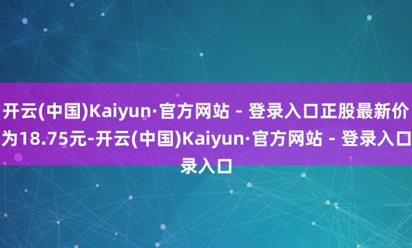 开云(中国)Kaiyun·官方网站 - 登录入口正股最新价为18.75元-开云(中国)Kaiyun·官方网站 - 登录入口