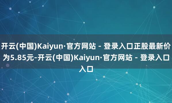 开云(中国)Kaiyun·官方网站 - 登录入口正股最新价为5.85元-开云(中国)Kaiyun·官方网站 - 登录入口