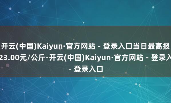 开云(中国)Kaiyun·官方网站 - 登录入口当日最高报价23.00元/公斤-开云(中国)Kaiyun·官方网站 - 登录入口