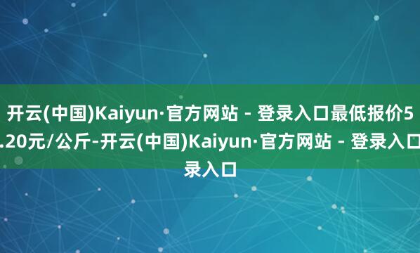 开云(中国)Kaiyun·官方网站 - 登录入口最低报价5.20元/公斤-开云(中国)Kaiyun·官方网站 - 登录入口