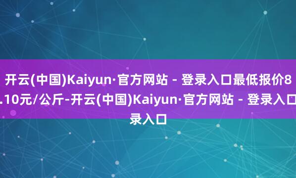 开云(中国)Kaiyun·官方网站 - 登录入口最低报价8.10元/公斤-开云(中国)Kaiyun·官方网站 - 登录入口