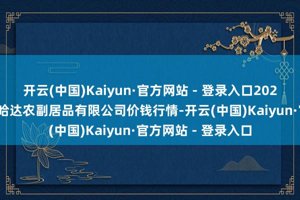 开云(中国)Kaiyun·官方网站 - 登录入口2025年9月27日哈尔滨哈达农副居品有限公司价钱行情-开云(中国)Kaiyun·官方网站 - 登录入口