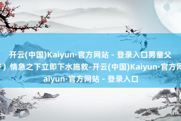 开云(中国)Kaiyun·官方网站 - 登录入口男童父亲辛某（41 岁）情急之下立即下水施救-开云(中国)Kaiyun·官方网站 - 登录入口