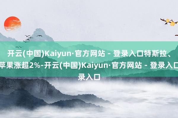 开云(中国)Kaiyun·官方网站 - 登录入口特斯拉、苹果涨超2%-开云(中国)Kaiyun·官方网站 - 登录入口