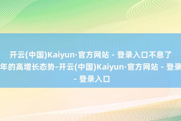 开云(中国)Kaiyun·官方网站 - 登录入口不息了上半年的高增长态势-开云(中国)Kaiyun·官方网站 - 登录入口