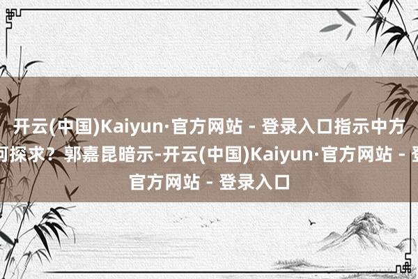 开云(中国)Kaiyun·官方网站 - 登录入口指示中方对此有何探求？　　郭嘉昆暗示-开云(中国)Kaiyun·官方网站 - 登录入口