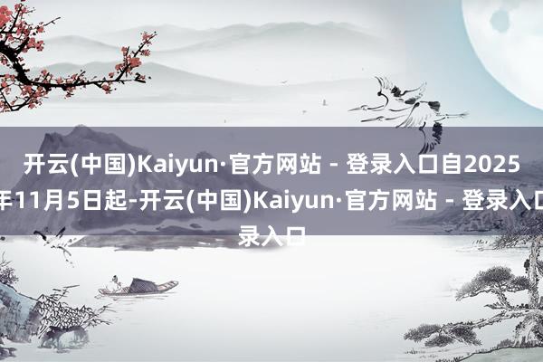 开云(中国)Kaiyun·官方网站 - 登录入口自2025年11月5日起-开云(中国)Kaiyun·官方网站 - 登录入口