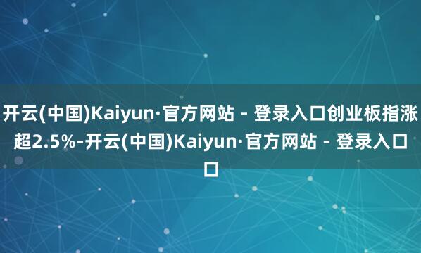 开云(中国)Kaiyun·官方网站 - 登录入口创业板指涨超2.5%-开云(中国)Kaiyun·官方网站 - 登录入口