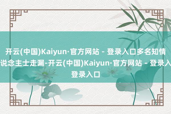 开云(中国)Kaiyun·官方网站 - 登录入口多名知情东说念主士走漏-开云(中国)Kaiyun·官方网站 - 登录入口