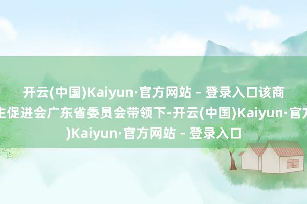 开云(中国)Kaiyun·官方网站 - 登录入口该商榷院是在中国民主促进会广东省委员会带领下-开云(中国)Kaiyun·官方网站 - 登录入口