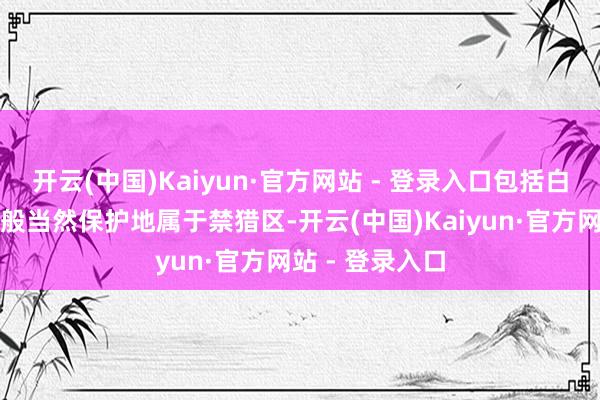 开云(中国)Kaiyun·官方网站 - 登录入口包括白云山在内的万般当然保护地属于禁猎区-开云(中国)Kaiyun·官方网站 - 登录入口