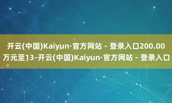 开云(中国)Kaiyun·官方网站 - 登录入口200.00万元至13-开云(中国)Kaiyun·官方网站 - 登录入口