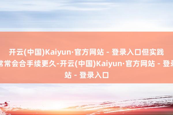 开云(中国)Kaiyun·官方网站 - 登录入口但实践情况常常会合手续更久-开云(中国)Kaiyun·官方网站 - 登录入口