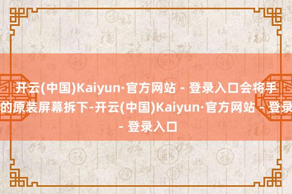开云(中国)Kaiyun·官方网站 - 登录入口会将手机中的原装屏幕拆下-开云(中国)Kaiyun·官方网站 - 登录入口