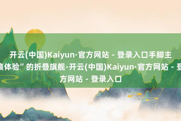开云(中国)Kaiyun·官方网站 - 登录入口手脚主打“无痕体验”的折叠旗舰-开云(中国)Kaiyun·官方网站 - 登录入口